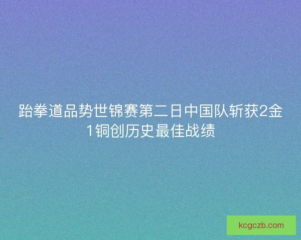 跆拳道品势世锦赛第二日中国队斩获2金1铜创历史最佳战绩