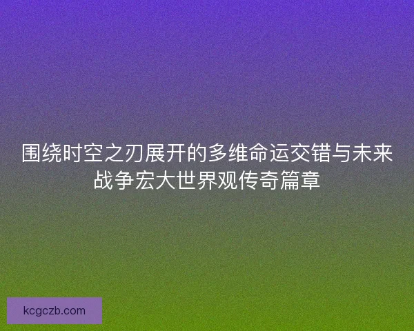 围绕时空之刃展开的多维命运交错与未来战争宏大世界观传奇篇章