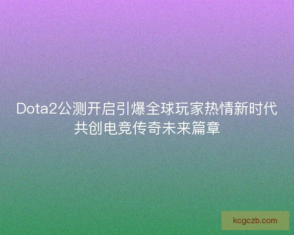 Dota2公测开启引爆全球玩家热情新时代共创电竞传奇未来篇章