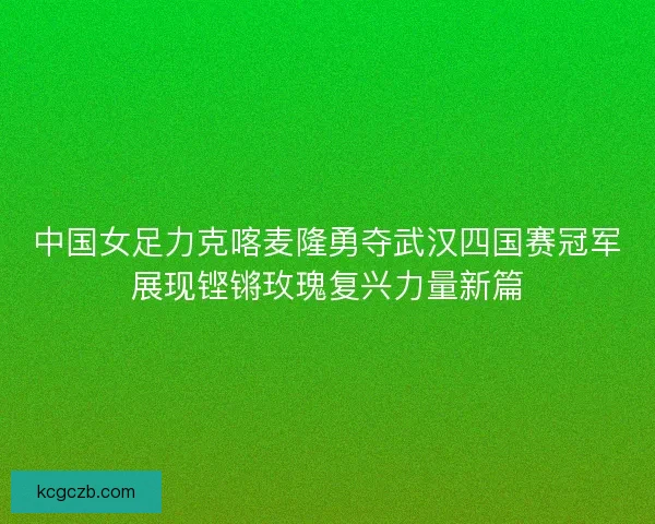 中国女足力克喀麦隆勇夺武汉四国赛冠军展现铿锵玫瑰复兴力量新篇
